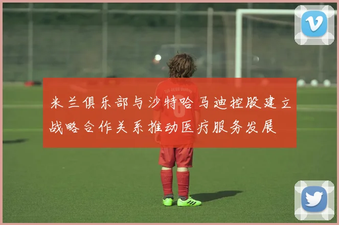 米兰俱乐部与沙特哈马迪控股建立战略合作关系推动医疗服务发展