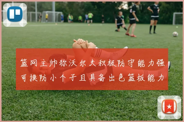 篮网主帅称沃尔夫积极防守能力强可换防小个子且具备出色篮板能力