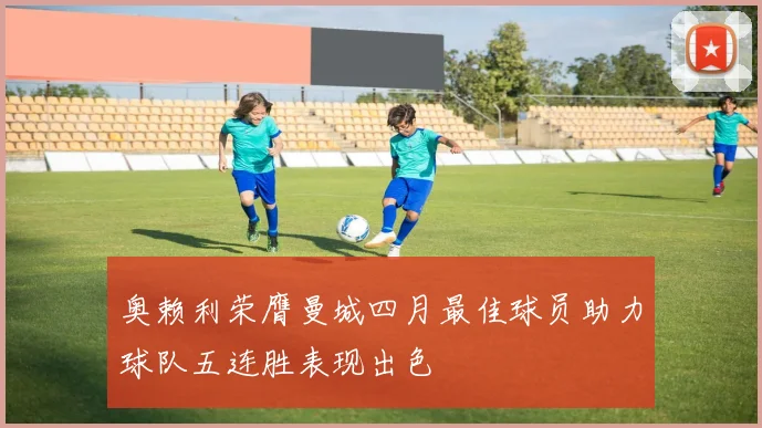 奥赖利荣膺曼城四月最佳球员助力球队五连胜表现出色