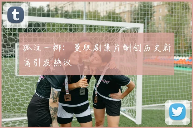 孤注一掷：曼联剧集片酬创历史新高引发热议