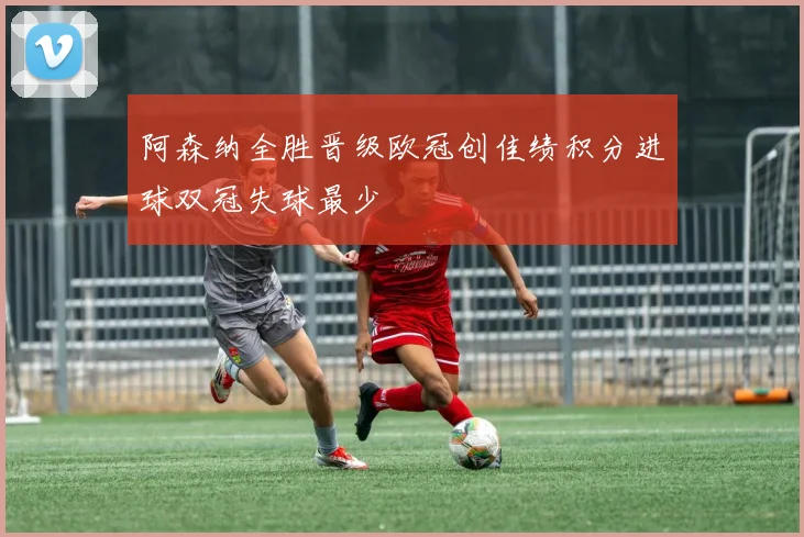 阿森纳全胜晋级欧冠创佳绩积分进球双冠失球最少