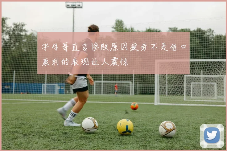 字母哥直言惨败原因疲劳不是借口康利的表现让人震惊