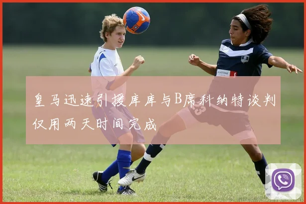 皇马迅速引援库库与B席科纳特谈判仅用两天时间完成