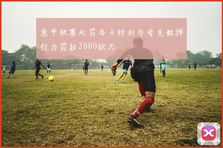 意甲联赛处罚洛卡特利与奇克假摔行为罚款2000欧元