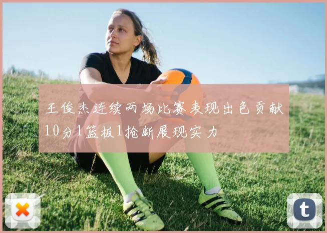 王俊杰连续两场比赛表现出色贡献10分1篮板1抢断展现实力