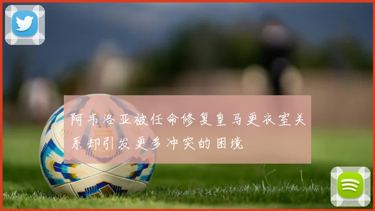 阿韦洛亚被任命修复皇马更衣室关系却引发更多冲突的困境