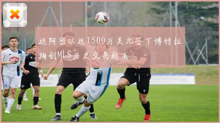 迈阿密以近1500万美元签下博特拉梅创MLS历史交易新高