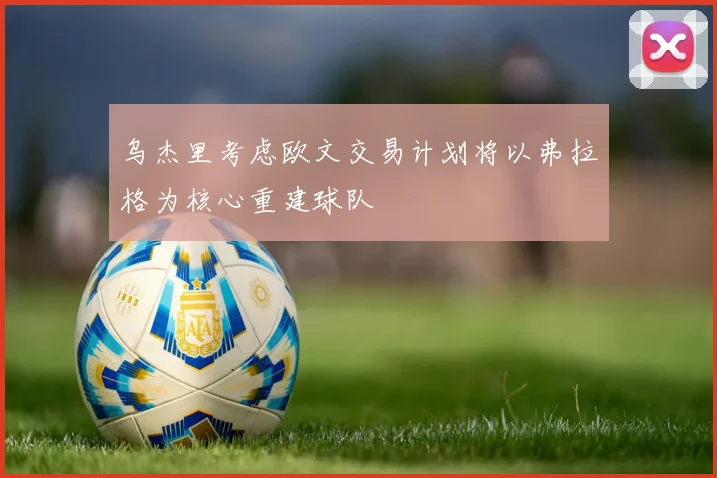 乌杰里考虑欧文交易计划将以弗拉格为核心重建球队