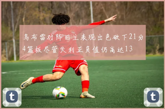 乌布雷对阵旧主表现出色砍下21分4篮板尽管失利正负值仍高达13