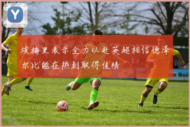 埃梅里表示全力以赴英超相信德泽尔比能在热刺取得佳绩