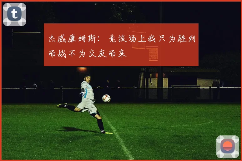 杰威廉姆斯：竞技场上我只为胜利而战不为交友而来